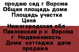 продаю сад г.Ворсма › Общая площадь дома ­ 16 › Площадь участка ­ 500 › Цена ­ 450 000 - Нижегородская обл., Павловский р-н, Ворсма г. Недвижимость » Дома, коттеджи, дачи продажа   